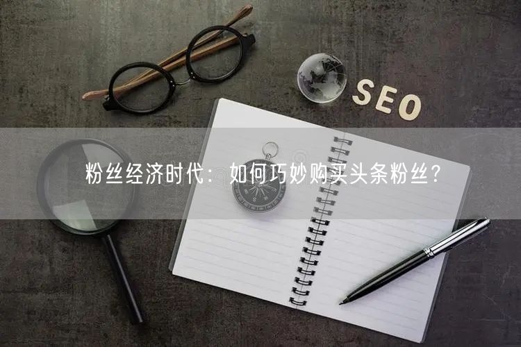 粉丝经济时代:如何巧妙购买头条粉丝?