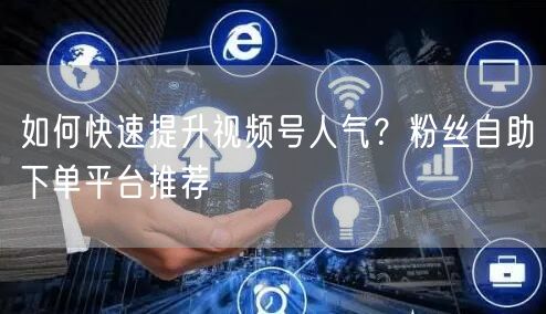如何快速提升视频号人气?粉丝自助下单平台推荐