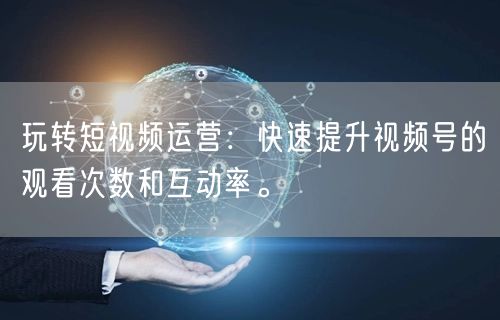 玩转短视频运营:快速提升视频号的观看次数和互动率。