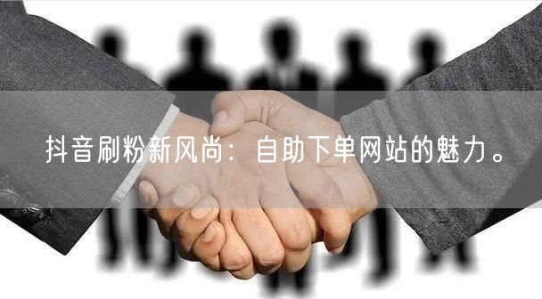抖音刷粉新风尚:自助下单网站的魅力。