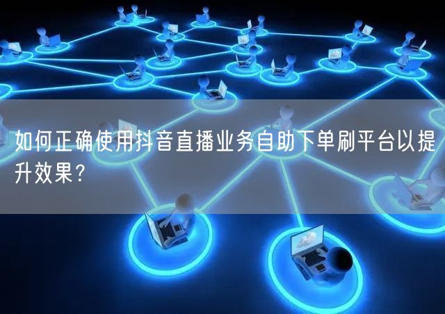 如何正确使用抖音直播业务自助下单刷平台以提升效果?