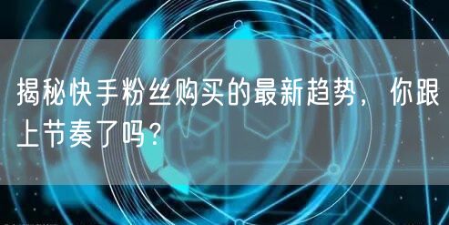 揭秘快手粉丝购买的最新趋势,你跟上节奏了吗?