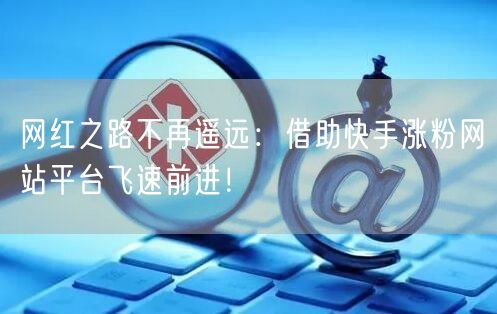 网红之路不再遥远:借助快手涨粉网站平台飞速前进!