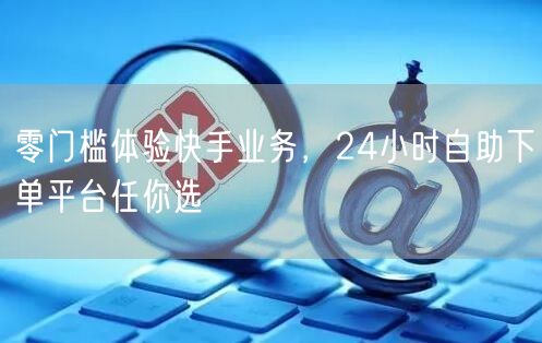 零门槛体验快手业务,24小时自助下单平台任你选