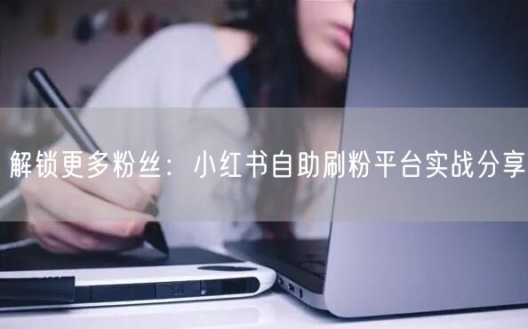 解锁更多粉丝：小红书自助刷粉平台实战分享