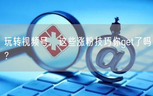玩转视频号,这些涨粉技巧你get了吗?
