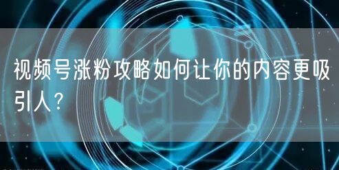 视频号涨粉攻略如何让你的内容更吸引人?