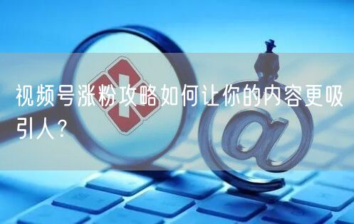 视频号涨粉攻略如何让你的内容更吸引人?