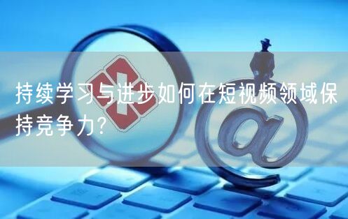 持续学习与进步如何在短视频领域保持竞争力？
