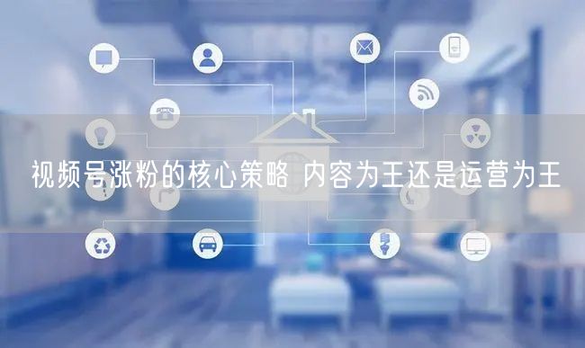 视频号涨粉的核心策略 内容为王还是运营为王
