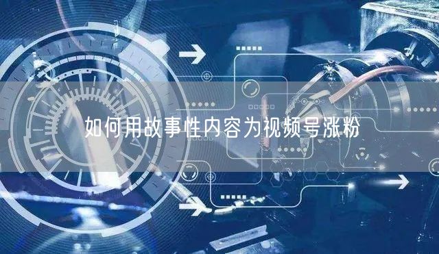 如何用故事性内容为视频号涨粉