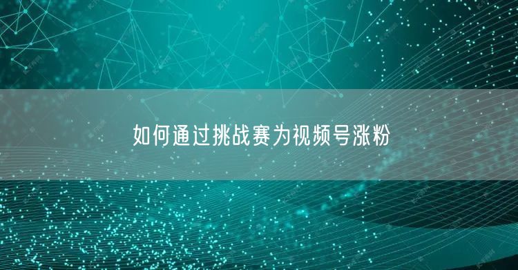 如何通过挑战赛为视频号涨粉