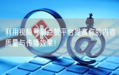 利用视频号刷点赞平台提高你的内容质量与传播效果!